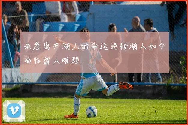 老詹离开湖人的命运逆转湖人如今面临留人难题