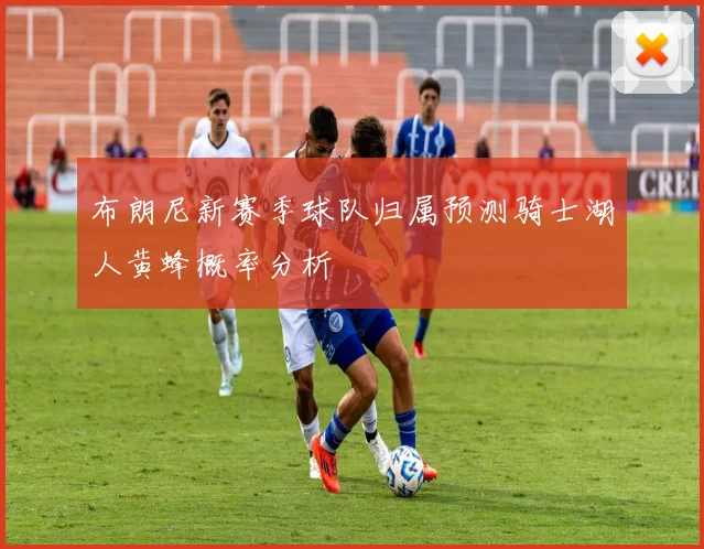 布朗尼新赛季球队归属预测骑士湖人黄蜂概率分析