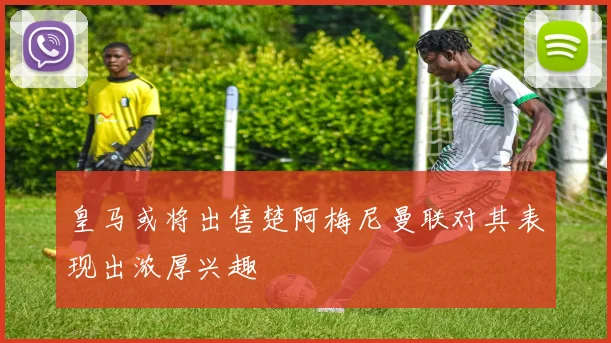 皇马或将出售楚阿梅尼曼联对其表现出浓厚兴趣