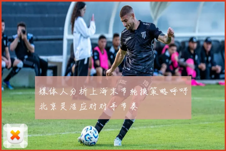 媒体人分析上海末节轮换策略呼吁北京灵活应对对手节奏