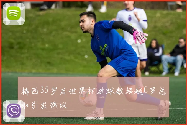梅西35岁后世界杯进球数超越C罗总和引发热议