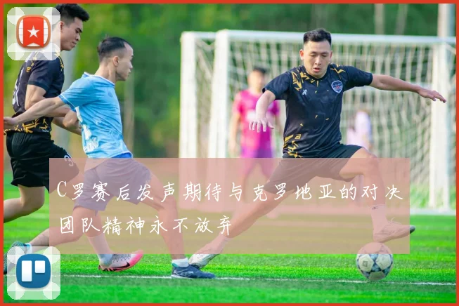 C罗赛后发声期待与克罗地亚的对决团队精神永不放弃