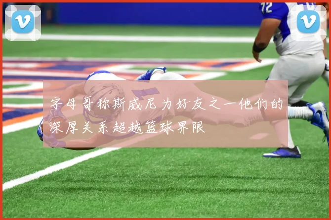 字母哥称斯威尼为好友之一他们的深厚关系超越篮球界限