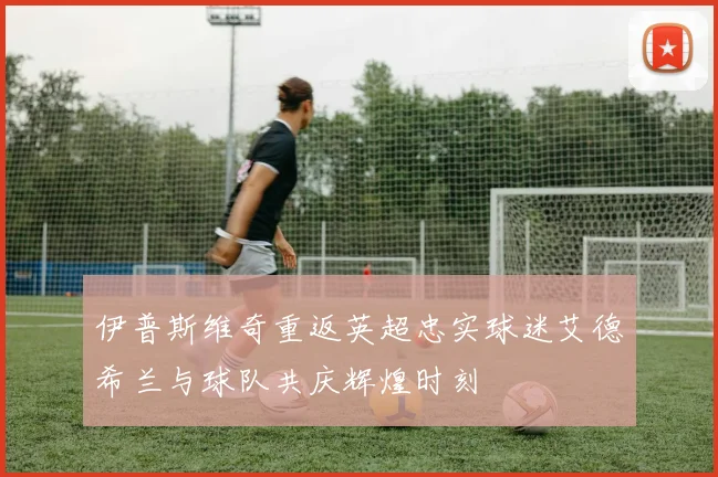 伊普斯维奇重返英超忠实球迷艾德希兰与球队共庆辉煌时刻
