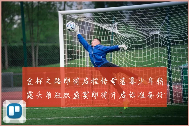 金杯之路即将启程传奇落幕少年崭露头角狂欢盛宴即将开启你准备好了吗