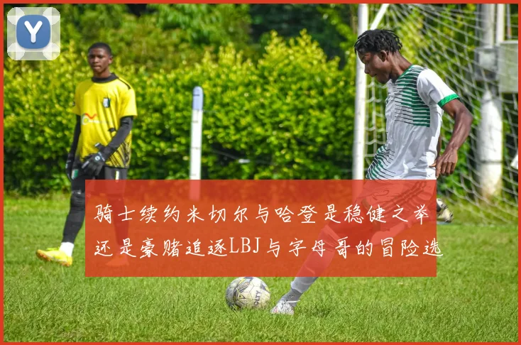 骑士续约米切尔与哈登是稳健之举还是豪赌追逐LBJ与字母哥的冒险选择