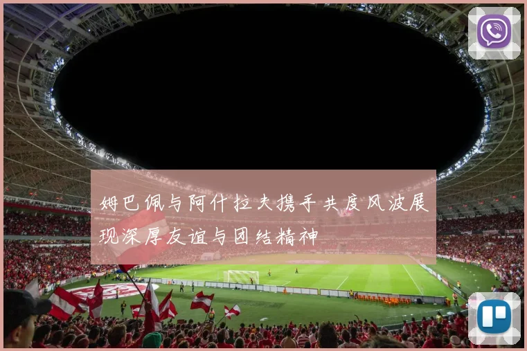 姆巴佩与阿什拉夫携手共度风波展现深厚友谊与团结精神