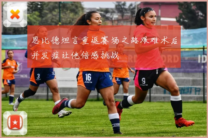恩比德坦言重返赛场之路艰难术后并发症让他倍感挑战