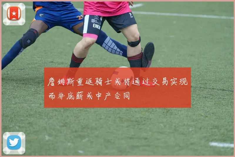 詹姆斯重返骑士或将通过交易实现而非底薪或中产合同