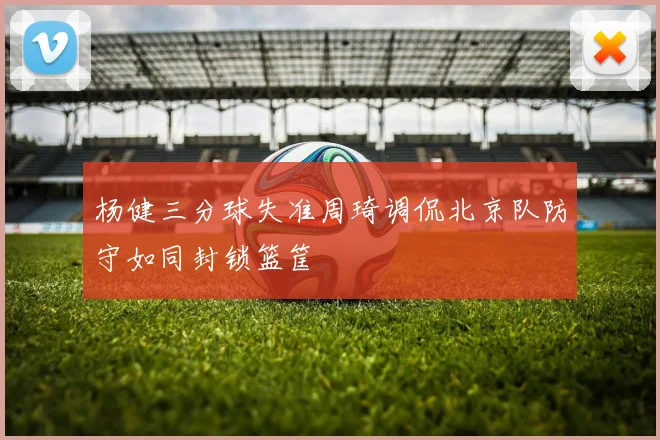 杨健三分球失准周琦调侃北京队防守如同封锁篮筐