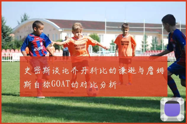 史密斯谈论乔丹科比的谦逊与詹姆斯自称GOAT的对比分析