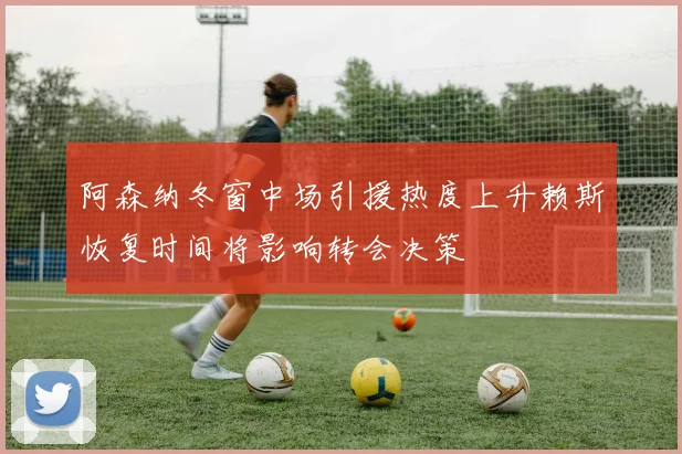 阿森纳冬窗中场引援热度上升赖斯恢复时间将影响转会决策
