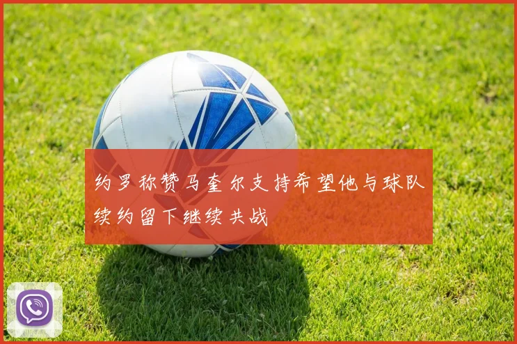 约罗称赞马奎尔支持希望他与球队续约留下继续共战