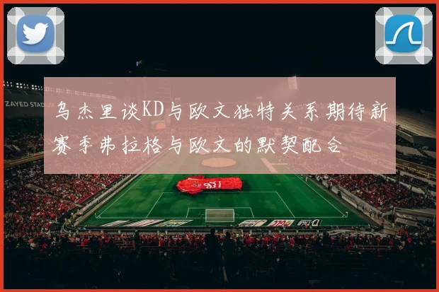 乌杰里谈KD与欧文独特关系期待新赛季弗拉格与欧文的默契配合