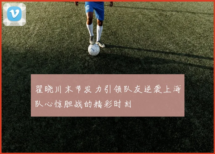 翟晓川末节发力引领队友逆袭上海队心惊胆战的精彩时刻