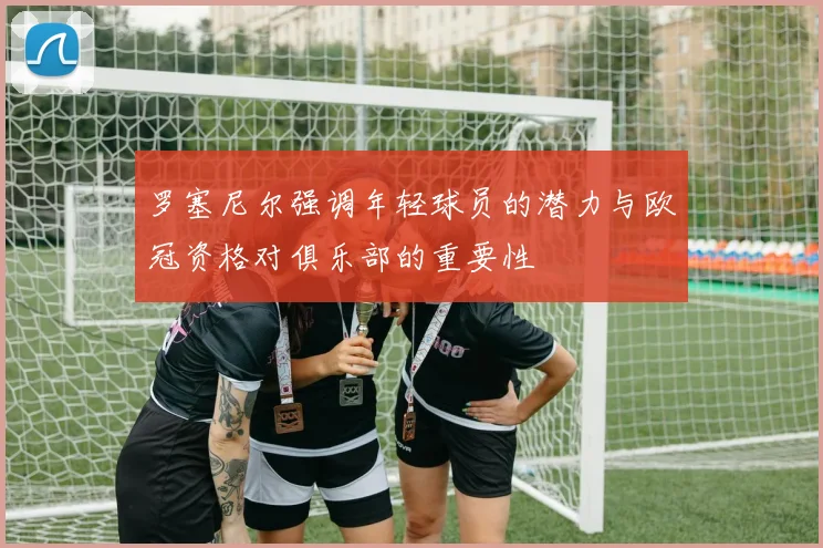罗塞尼尔强调年轻球员的潜力与欧冠资格对俱乐部的重要性