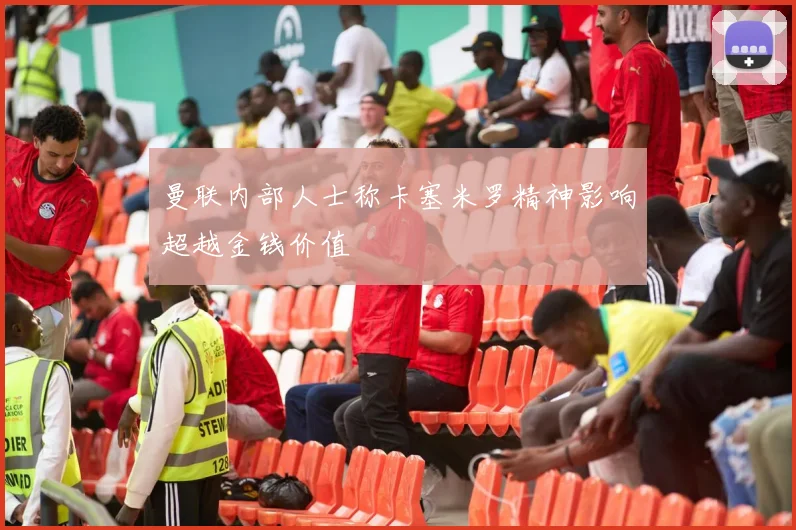 曼联内部人士称卡塞米罗精神影响超越金钱价值