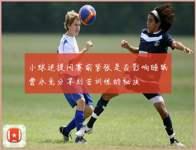 小球迷提问赛前紧张是否影响睡眠曹永竞分享刻苦训练的秘诀