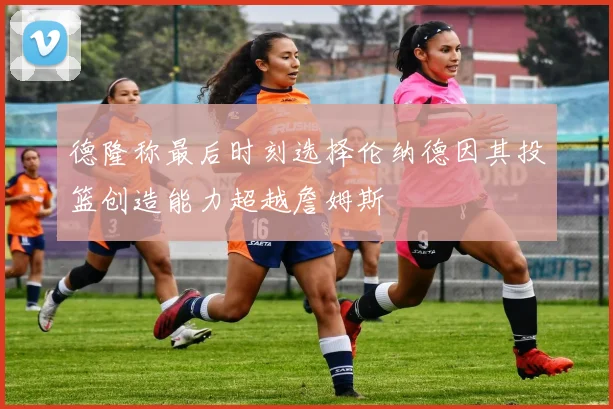 德隆称最后时刻选择伦纳德因其投篮创造能力超越詹姆斯