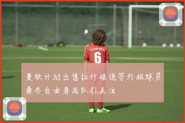 曼联计划出售拉什福德等外租球员桑乔自由身离队引关注