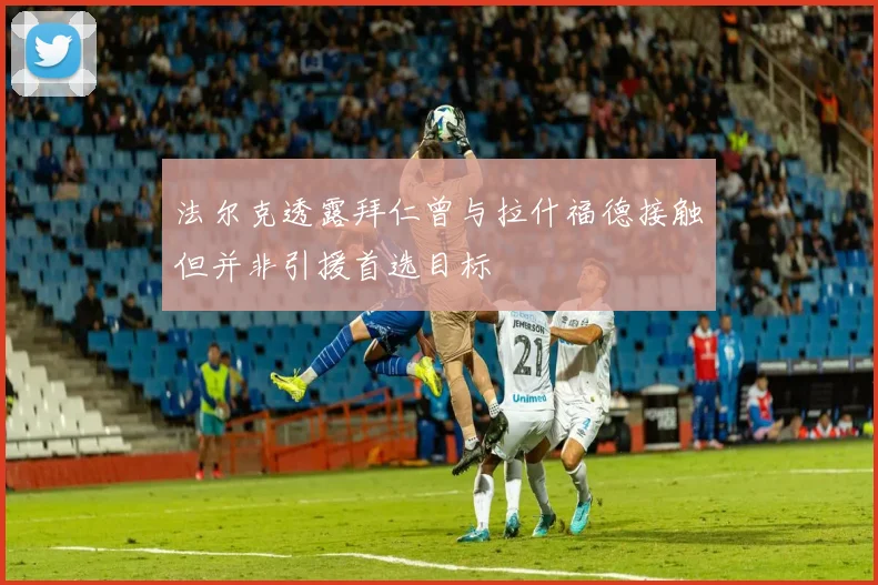法尔克透露拜仁曾与拉什福德接触但并非引援首选目标