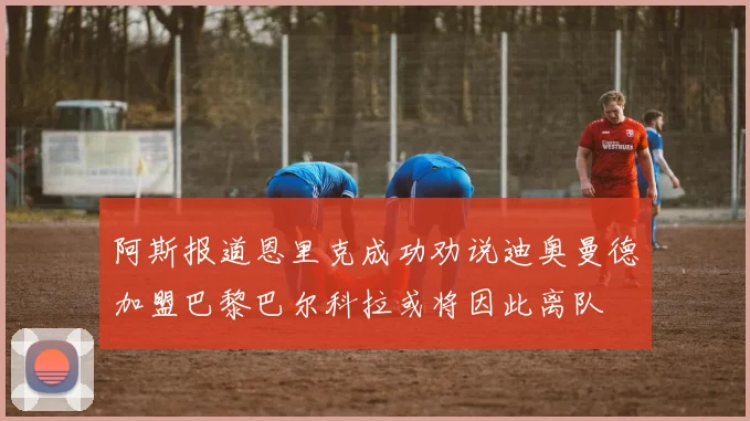 阿斯报道恩里克成功劝说迪奥曼德加盟巴黎巴尔科拉或将因此离队