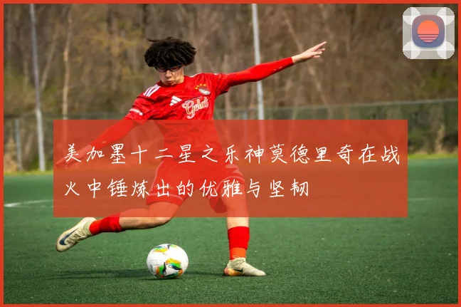 美加墨十二星之乐神莫德里奇在战火中锤炼出的优雅与坚韧