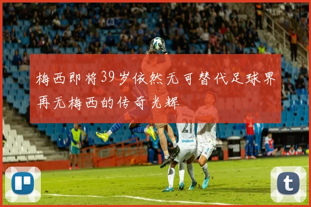 梅西即将39岁依然无可替代足球界再无梅西的传奇光辉