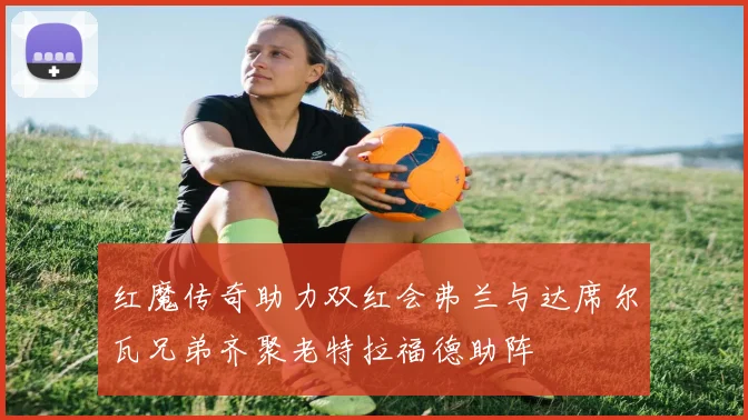 红魔传奇助力双红会弗兰与达席尔瓦兄弟齐聚老特拉福德助阵