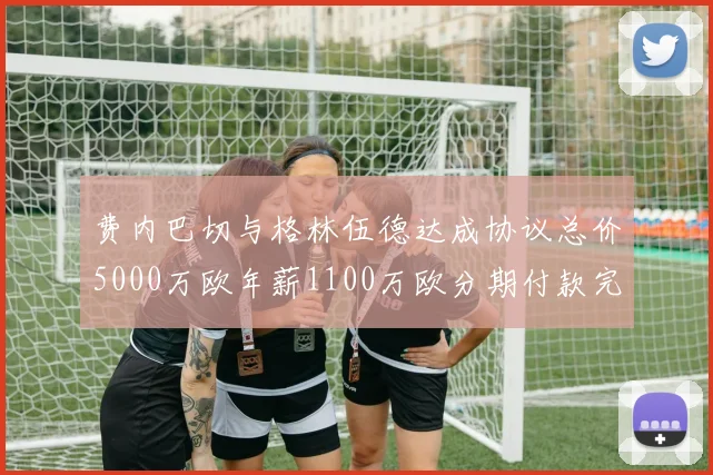 费内巴切与格林伍德达成协议总价5000万欧年薪1100万欧分期付款完成交易