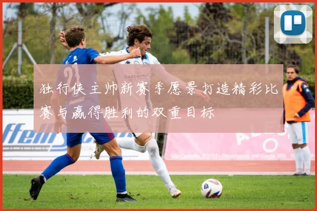 独行侠主帅新赛季愿景打造精彩比赛与赢得胜利的双重目标